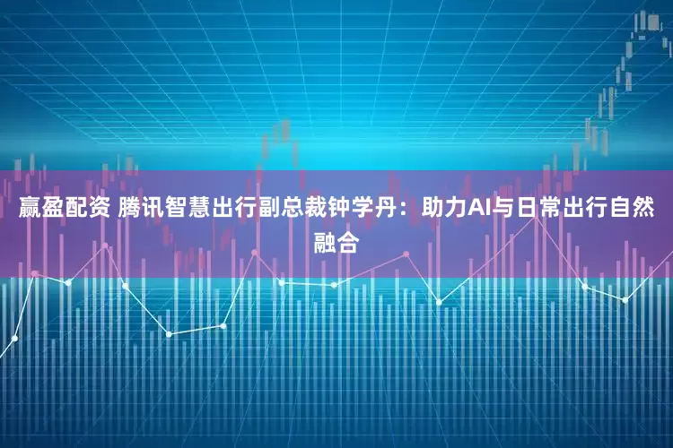 赢盈配资 腾讯智慧出行副总裁钟学丹：助力AI与日常出行自然融合