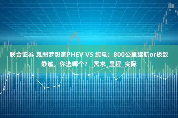 联合证券 岚图梦想家PHEV VS 纯电：800公里续航or极致静谧，你选哪个？_需求_里程_实际