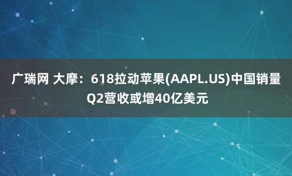 广瑞网 大摩：618拉动苹果(AAPL.US)中国销量 Q2营收或增40亿美元