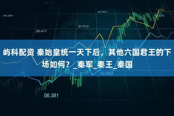 屿科配资 秦始皇统一天下后，其他六国君王的下场如何？_秦军_秦王_秦国