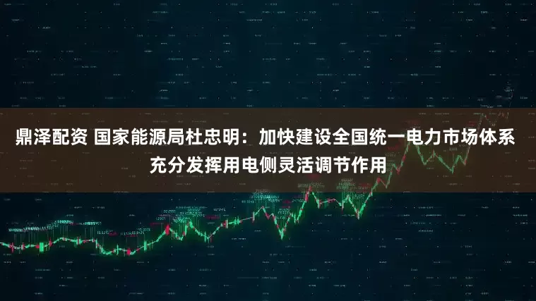 鼎泽配资 国家能源局杜忠明：加快建设全国统一电力市场体系 充分发挥用电侧灵活调节作用