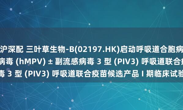 沪深配 三叶草生物-B(02197.HK)启动呼吸道合胞病毒 (RSV) + 人偏肺病毒 (hMPV) ± 副流感病毒 3 型 (PIV3) 呼吸道联合疫苗候选产品 I 期临床试验