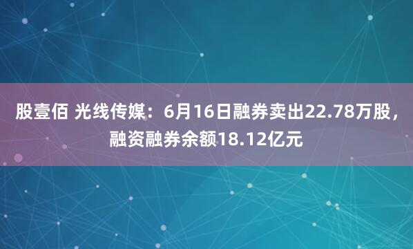 股壹佰 光线传媒：6月16日融券卖出22.78万股，融资融券余额18.12亿元