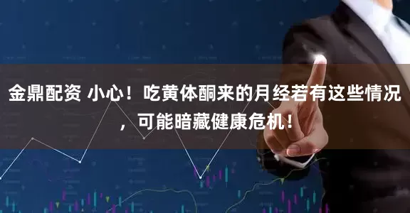 金鼎配资 小心！吃黄体酮来的月经若有这些情况，可能暗藏健康危机！