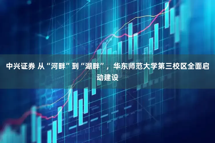 中兴证券 从“河畔”到“湖畔”，华东师范大学第三校区全面启动建设